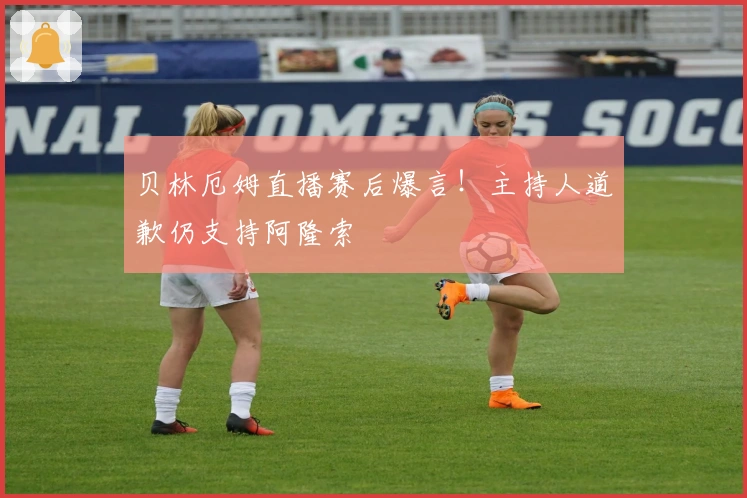 贝林厄姆直播赛后爆言！主持人道歉仍支持阿隆索