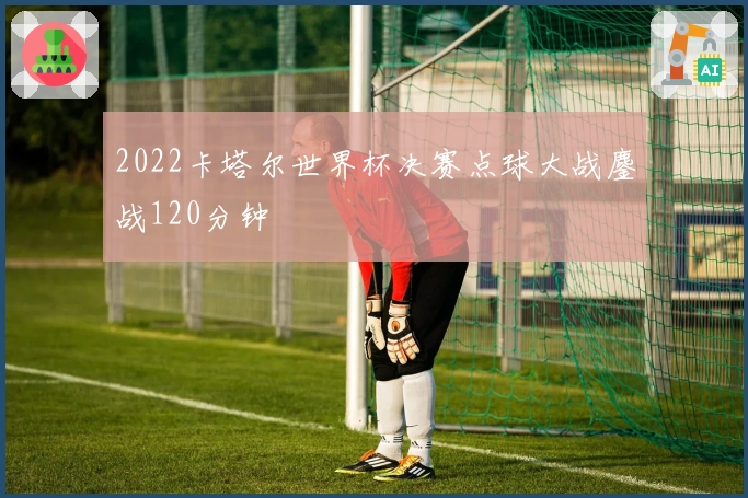2022卡塔尔世界杯决赛点球大战鏖战120分钟