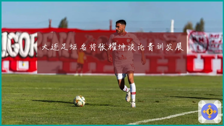 大连足坛名将张耀坤谈论青训发展
