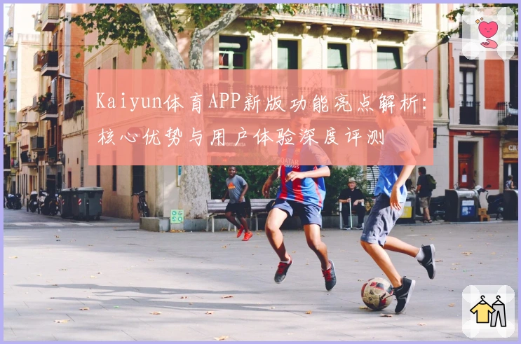 Kaiyun体育APP新版功能亮点解析：核心优势与用户体验深度评测