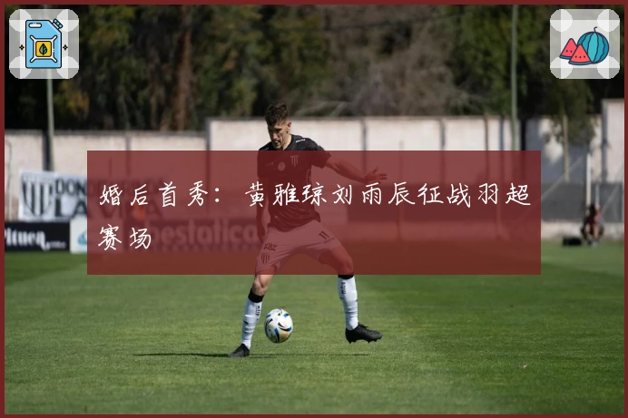 婚后首秀：黄雅琼刘雨辰征战羽超赛场