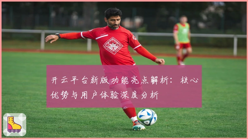 开云平台新版功能亮点解析：核心优势与用户体验深度分析