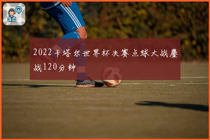 2022卡塔尔世界杯决赛点球大战鏖战120分钟