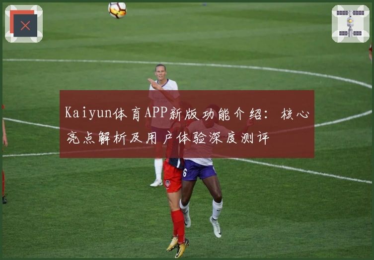 Kaiyun体育APP新版功能介绍：核心亮点解析及用户体验深度测评