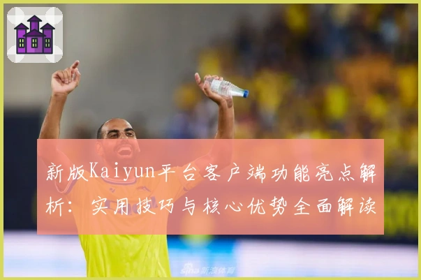 新版Kaiyun平台客户端功能亮点解析：实用技巧与核心优势全面解读