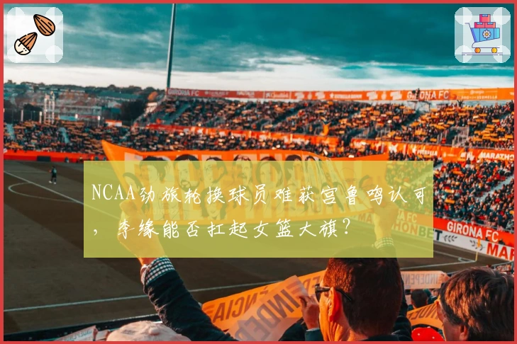 NCAA劲旅轮换球员难获宫鲁鸣认可，李缘能否扛起女篮大旗？