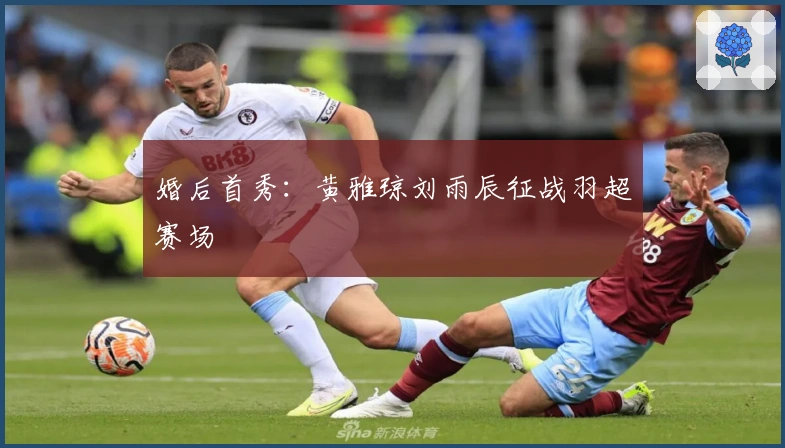 婚后首秀：黄雅琼刘雨辰征战羽超赛场